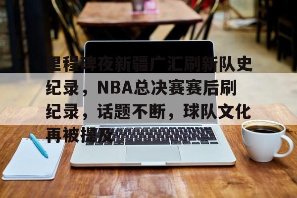 pg电子-里程碑夜新疆广汇刷新队史纪录，NBA总决赛赛后刷纪录，话题不断，球队文化再被提及的简单介绍